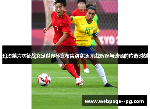 玛塔第六次征战女足世界杯宣布告别赛场 承载辉煌与遗憾的传奇时刻